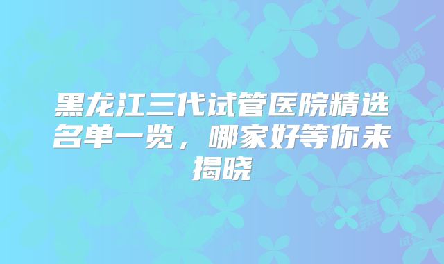 黑龙江三代试管医院精选名单一览，哪家好等你来揭晓