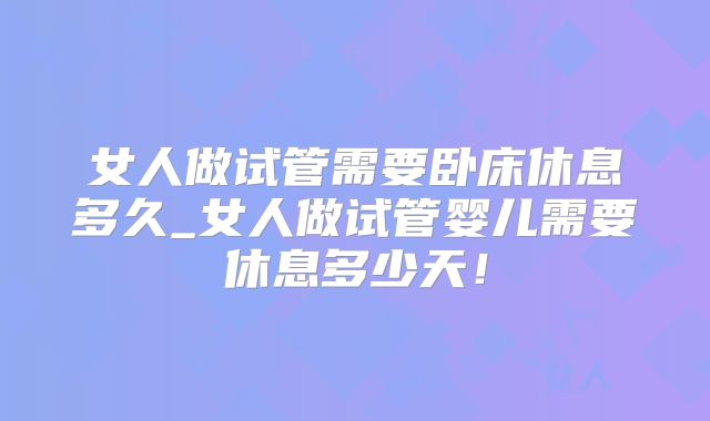 女人做试管需要卧床休息多久_女人做试管婴儿需要休息多少天！