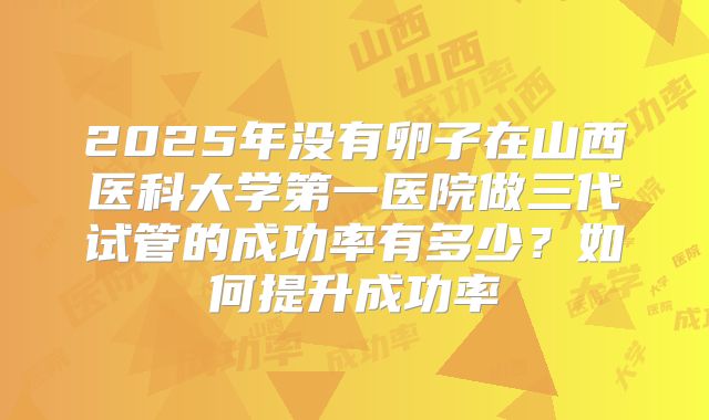 2025年没有卵子在山西医科大学第一医院做三代试管的成功率有多少?如何提升成功率