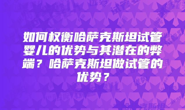 如何权衡哈萨克斯坦试管婴儿的优势与其潜在的弊端?哈萨克斯坦做试管的优势?