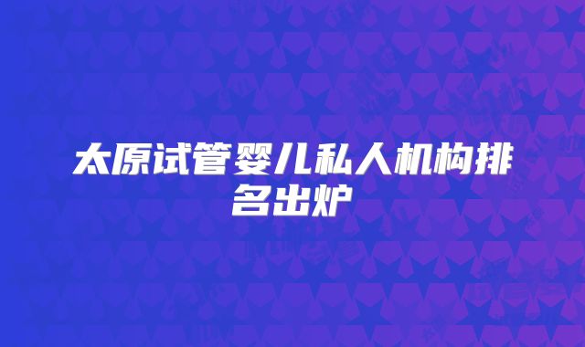 太原试管婴儿私人机构排名出炉