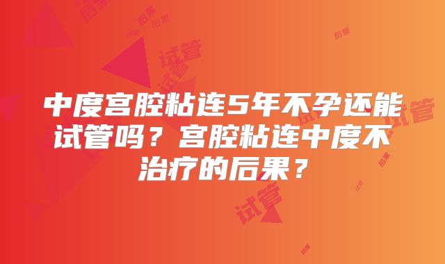 中度宫腔粘连5年不孕还能试管吗？宫腔粘连中度不治疗的后果？