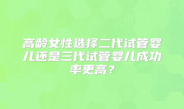 高龄女性选择二代试管婴儿还是三代试管婴儿成功率更高?