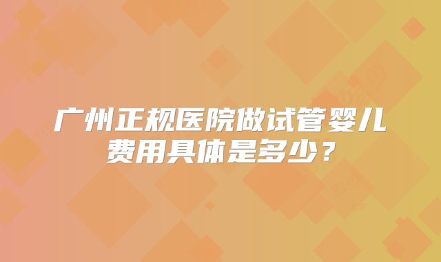广州正规医院做试管婴儿费用具体是多少?