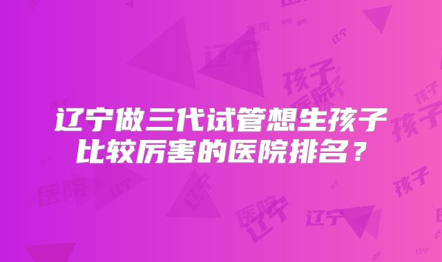 辽宁做三代试管想生孩子比较厉害的医院排名?
