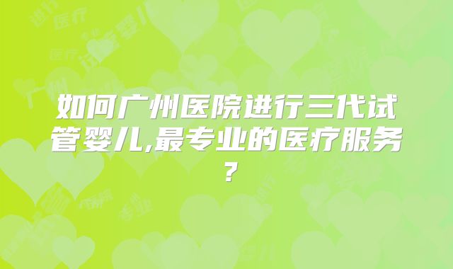 如何广州医院进行三代试管婴儿,最专业的医疗服务?