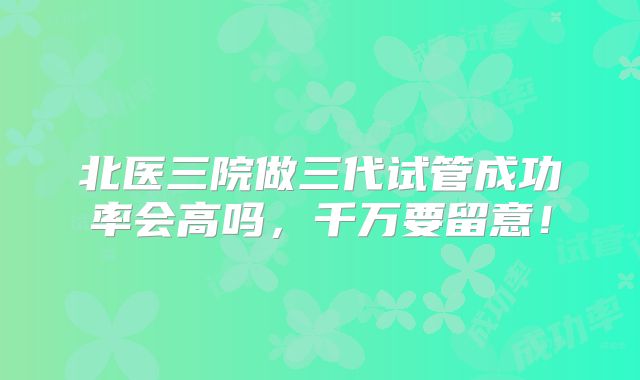 北医三院做三代试管成功率会高吗,千万要留意!