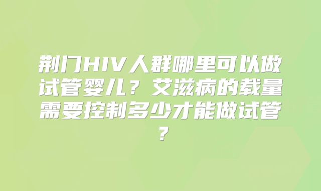 荆门HIV人群哪里可以做试管婴儿?艾滋病的载量需要控制多少才能做试管?