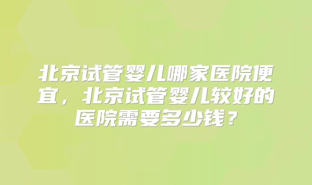 北京试管婴儿哪家医院便宜，北京试管婴儿较好的医院需要多少钱？