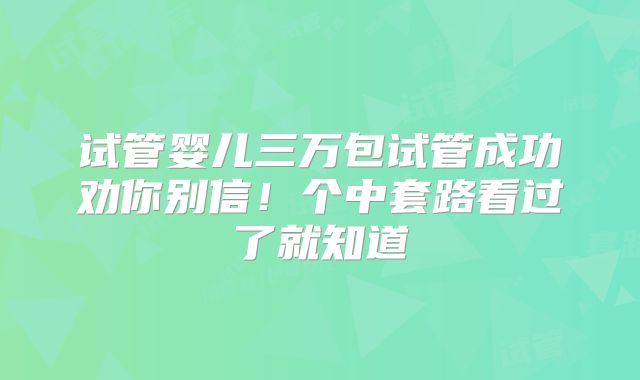 试管婴儿三万包试管成功劝你别信！个中套路看过了就知道