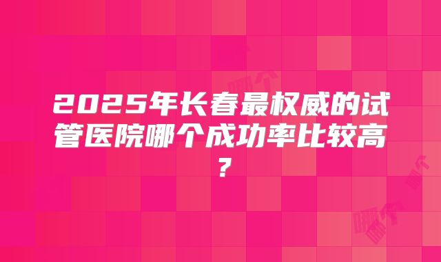 2025年长春最权威的试管医院哪个成功率比较高?
