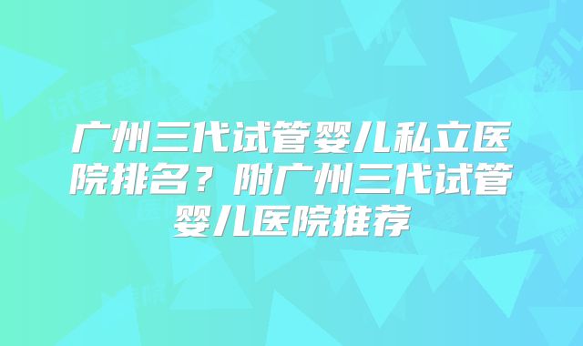 广州三代试管婴儿私立医院排名?附广州三代试管婴儿医院推荐