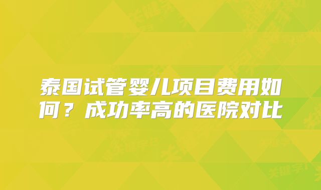 泰国试管婴儿项目费用如何？成功率高的医院对比