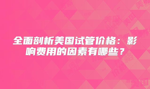 全面剖析美国试管价格:影响费用的因素有哪些?