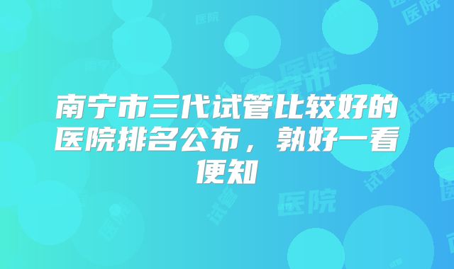 南宁市三代试管比较好的医院排名公布，孰好一看便知