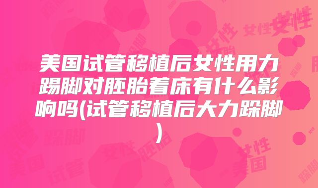 美国试管移植后女性用力踢脚对胚胎着床有什么影响吗(试管移植后大力跺脚)