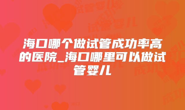海口哪个做试管成功率高的医院_海口哪里可以做试管婴儿