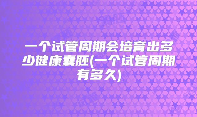 一个试管周期会培育出多少健康囊胚(一个试管周期有多久)