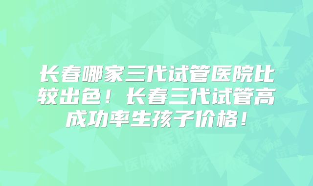 长春哪家三代试管医院比较出色!长春三代试管高成功率生孩子价格!
