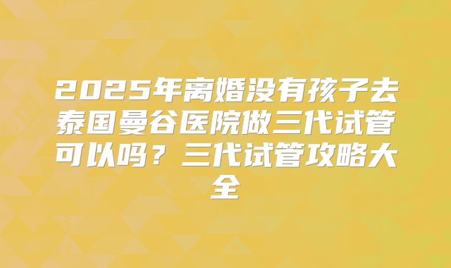 2025年离婚没有孩子去泰国曼谷医院做三代试管可以吗？三代试管攻略大全