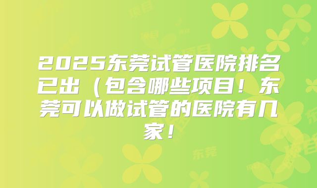 2025东莞试管医院排名已出（包含哪些项目！东莞可以做试管的医院有几家！
