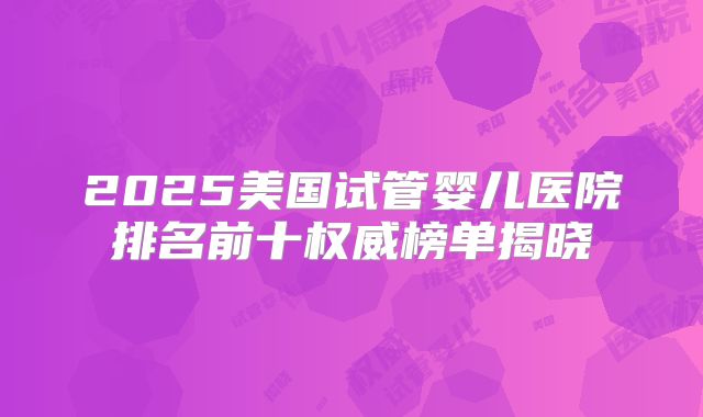 2025美国试管婴儿医院排名前十权威榜单揭晓
