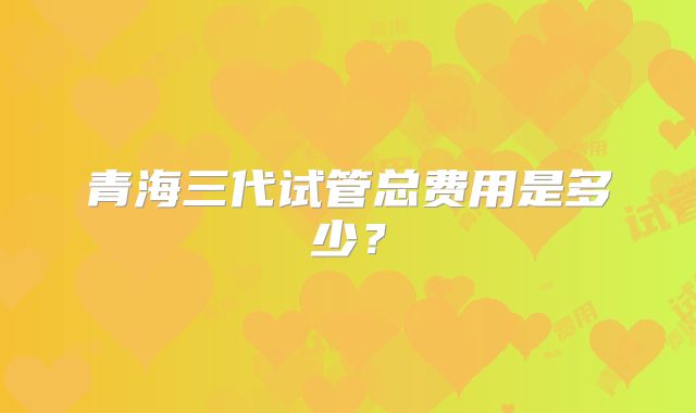 青海三代试管总费用是多少？