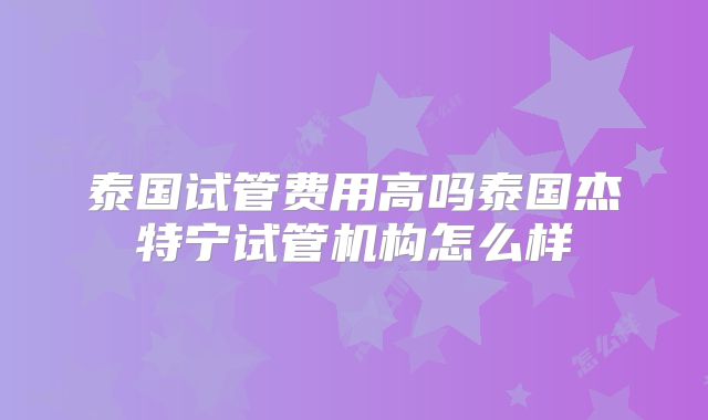 泰国试管费用高吗泰国杰特宁试管机构怎么样