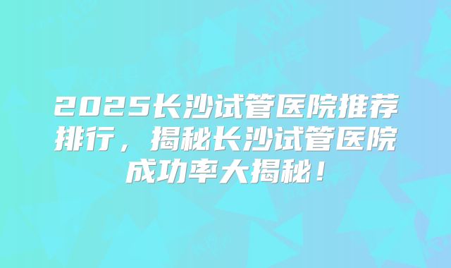 2025长沙试管医院推荐排行，揭秘长沙试管医院成功率大揭秘！