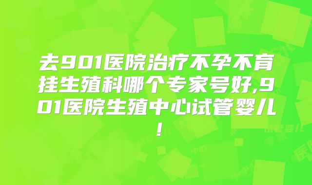 去901医院治疗不孕不育挂生殖科哪个专家号好,901医院生殖中心试管婴儿！