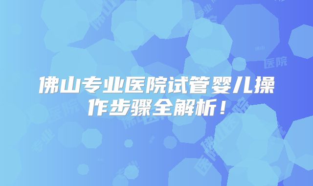 佛山专业医院试管婴儿操作步骤全解析！