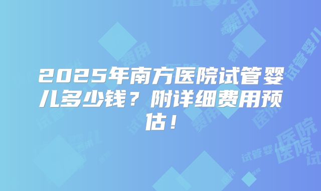2025年南方医院试管婴儿多少钱？附详细费用预估！