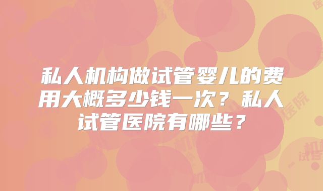 私人机构做试管婴儿的费用大概多少钱一次？私人试管医院有哪些？