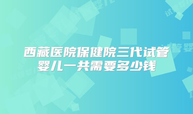 西藏医院保健院三代试管婴儿一共需要多少钱
