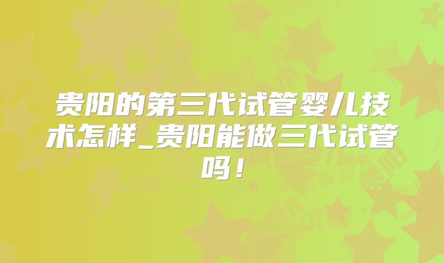 贵阳的第三代试管婴儿技术怎样_贵阳能做三代试管吗！
