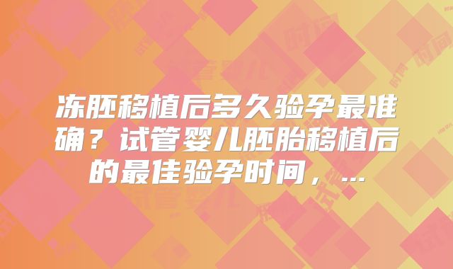 冻胚移植后多久验孕最准确?试管婴儿胚胎移植后的最佳验孕时间,...