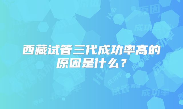 西藏试管三代成功率高的原因是什么?