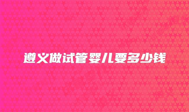 遵义做试管婴儿要多少钱