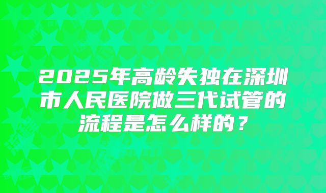 2025年高龄失独在深圳市人民医院做三代试管的流程是怎么样的?