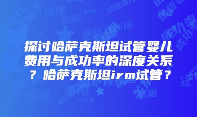 探讨哈萨克斯坦试管婴儿费用与成功率的深度关系?哈萨克斯坦irm试管?