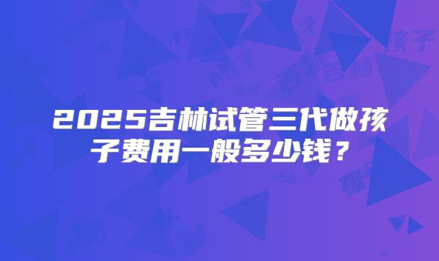 2025吉林试管三代做孩子费用一般多少钱?