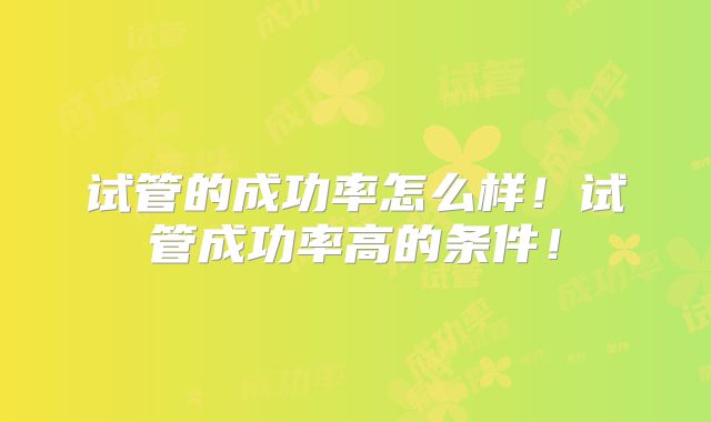 试管的成功率怎么样!试管成功率高的条件!