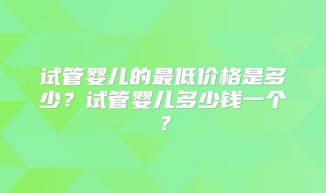 试管婴儿的最低价格是多少？试管婴儿多少钱一个？