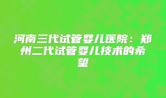 河南三代试管婴儿医院:郑州二代试管婴儿技术的希望