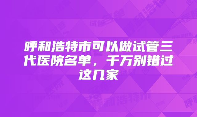 呼和浩特市可以做试管三代医院名单,千万别错过这几家