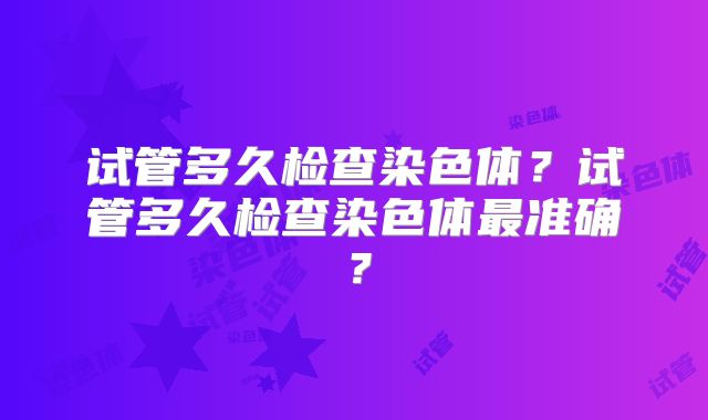 试管多久检查染色体？试管多久检查染色体最准确？