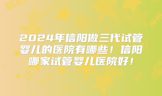 2024年信阳做三代试管婴儿的医院有哪些！信阳哪家试管婴儿医院好！