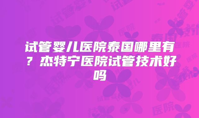 试管婴儿医院泰国哪里有?杰特宁医院试管技术好吗
