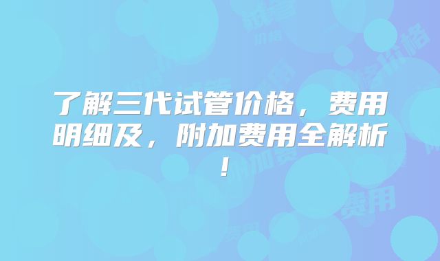 了解三代试管价格，费用明细及，附加费用全解析！