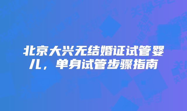 北京大兴无结婚证试管婴儿，单身试管步骤指南